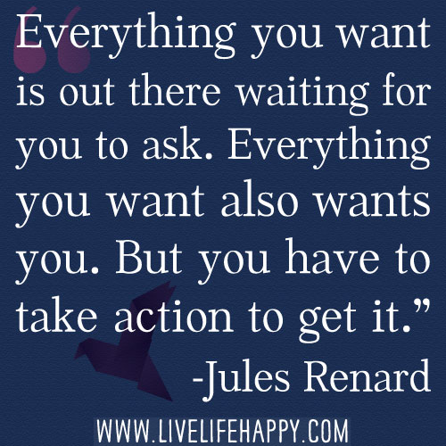 “Everything you want is out there waiting for you to ask. Everything you want also wants you. But you have to take action to get it.” -Jules Renard
