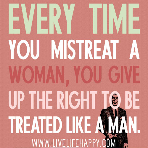 Every time you mistreat a woman, you give up the right to be treated like a man.
