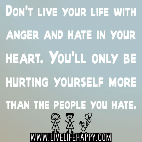 Don't live your life with anger and hate in your heart. You'll only be hurting yourself more than the people you hate.