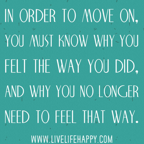 In order to move on, you must know why you felt the way you did, and why you no longer need to feel that way.
