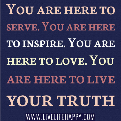 You are here to serve. You are here to inspire. You are here to love. You are here to live your truth.