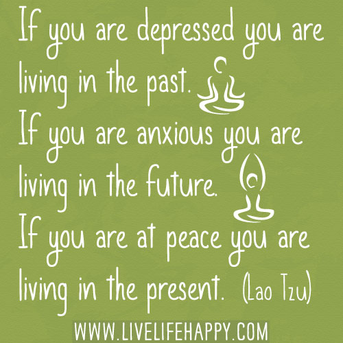 If you are depressed you are living in the past. If you are anxious you are living in the future. If you are at peace you are living in the present. -Lao Tzu