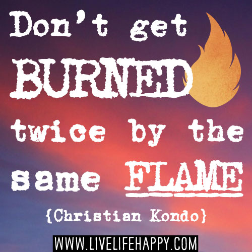 Don’t get burned twice by the same flame. -Christian Kondo