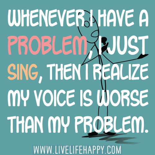 Whenever I have a problem, I just sing, then I realize my voice is worse than my problem.
