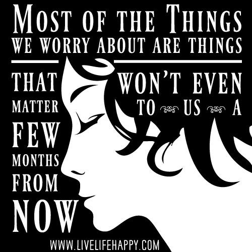 Most of the things we worry about are things that won't even matter to us a few months from now.