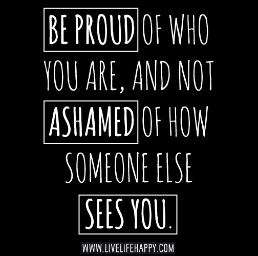 Be proud of who you are, and not ashamed of how someone else sees you.