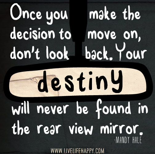 Once you make the decision to move on, don't look back. Your destiny will never be found in the rear view mirror. -Mandy Hale