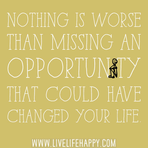 Nothing is worse than missing an opportunity that could have changed your life.