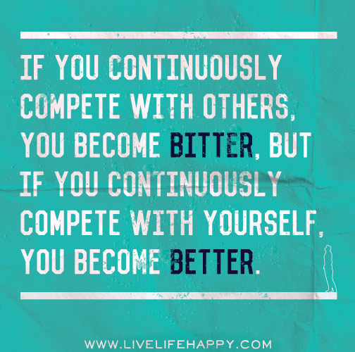 If you continuously compete with others, you become bitter, but if you continuously compete with yourself, you become better.