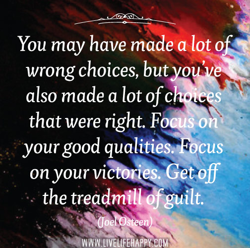 You may have made a lot of wrong choices, but you’ve also made a lot of choices that were right. Focus on your good qualities. Focus on your victories. Get off the treadmill of guilt. - Joel Osteen