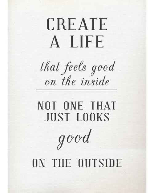 Create a life that feels good on the inside; not one that just looks good on the outside.