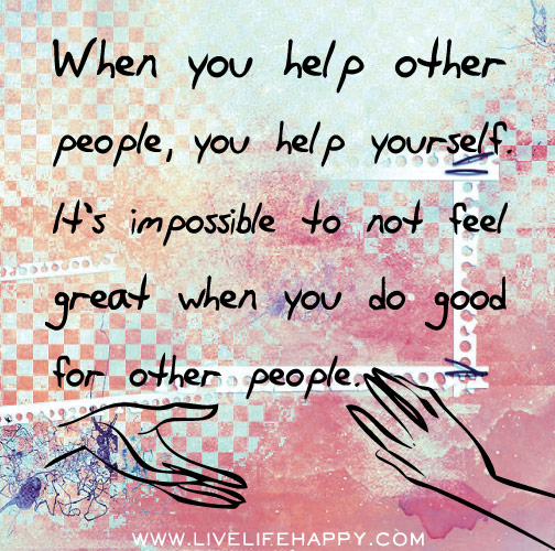 When you help other people, you help yourself as well. It's impossible to not feel great when you do good for other people.