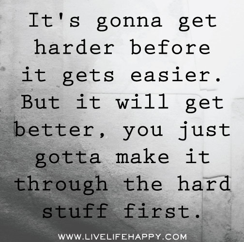 It's gonna get harder before it gets easier. But it will get better, you just gotta make it through the hard stuff first.