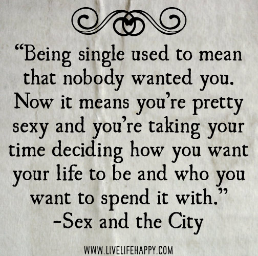 Being single used to mean that nobody wanted you. Now it means you’re pretty sexy and you’re taking your time deciding how you want your life to be and who you want to spend it with. - Sex and the City