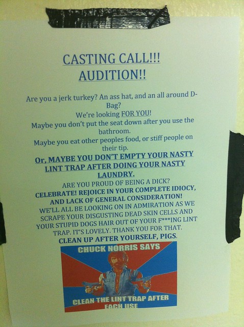 Casting Call! Audition! Are you a jerk turkey? An ass hat, and an all around D-bag? We're looking for YOU. Maybe you don't put the seat down after you use the bathroom.  Maybe you eat other people's food, or stiff people on their tip.  Or, MAYBE YOU DON'T EMPTY YOUR NASTY LINT TRAP AFTER DOING YOUR NASTY LAUNDRY.  Are you proud of being a dick? Celebrate! Rejoice in your complete idiocy, and lack of general consideration! We'll all be looking on in admiration as we scrape your disgusting dead skin cells and your stupid dogs hair out of your f***ing lint trap. It's lovely. Thank you for that.  CLEAN UP AFTER YOURSELF, PIGS. 