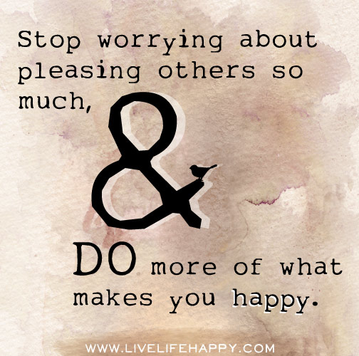 Stop worrying about pleasing others so much, and do more of what makes you happy.