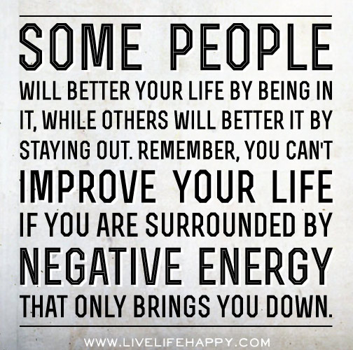 Some people will better your life by being in it, while others will better it by staying out. You can't improve your life if you are surrounded by negative energy that only brings you down.