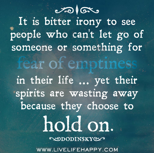 It is bitter irony to see people who can't let go of someone or something for fear of emptiness in their life ... yet their spirits are wasting away because they choose to hold on.
