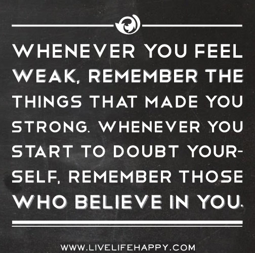 Whenever you feel weak, remember the things that made you strong. Whenever you start to doubt yourself, remember those who believe in you.