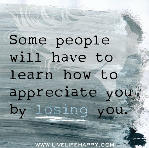 Some people will have to learn how to appreciate you by losing you.