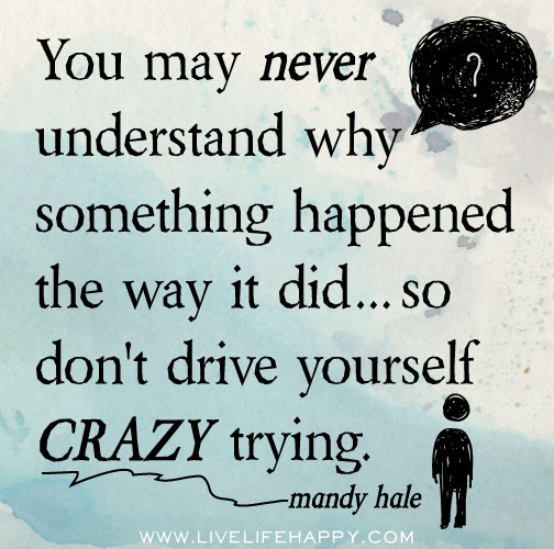 You may never understand why something happened the way it did...so don't drive yourself crazy trying. - Mandy Hale