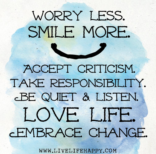 Worry less. Smile more. Accept criticism. Take responsibility. Be quiet and listen. Love life. Embrace change.
