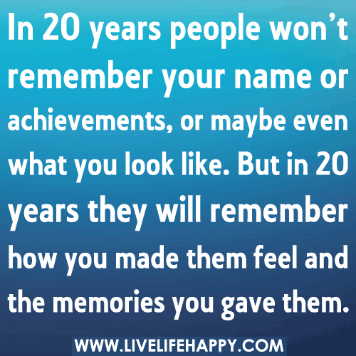 In 20 years people won’t remember your name or achievements, or maybe even what you look like. But in 20 years they will remember how you made them feel and the memories you gave them.
