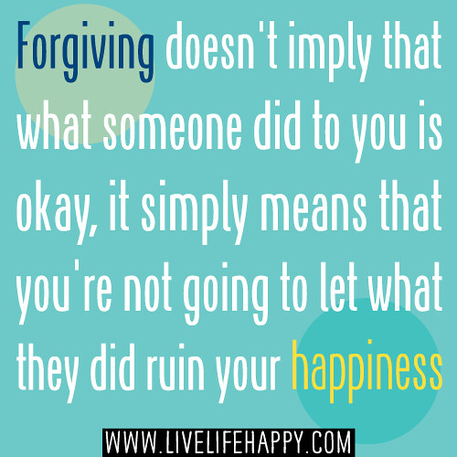 Forgiving doesn't imply that what someone did to you is okay, it simply means that you're not going to let what they did ruin your happiness.