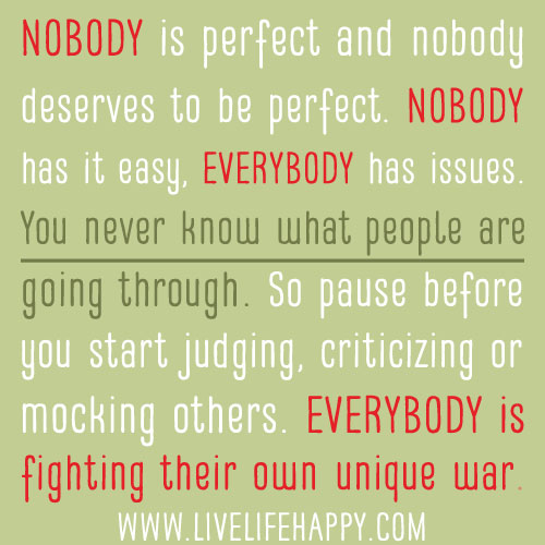 Nobody is perfect and nobody deserves to be perfect. Nobody has it easy, everybody has issues. You never know what people are going through. So pause before you start judging, criticizing or mocking others. Everybody is fighting their own unique war.