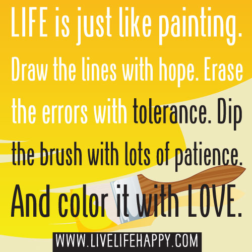 Life is just like painting. Draw the lines with hope. Erase the errors with tolerance. Dip the brush with lots of patience. And color it with LOVE.