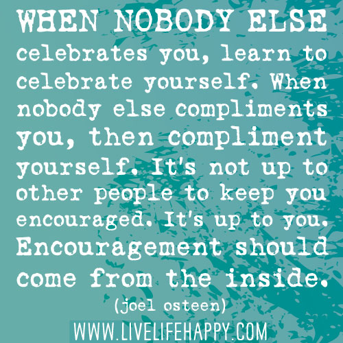 When nobody else celebrates you, learn to celebrate yourself. When nobody else compliments you, then compliment yourself. It’s not up to other people to keep you encouraged. It’s up to you. Encouragement should come from the inside.