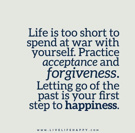 Life is too short to spend at war with yourself. Practice acceptance and forgiveness. Letting go of the past is your first step to happiness.