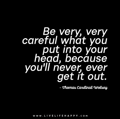 Be very, very careful what you put into your head, because you'll never, ever get it out. - Thomas Cardinal Wolsey