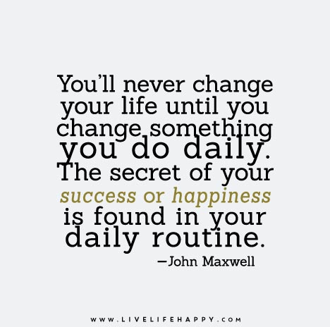 You'll never change your life until you change something you do daily. The secret of your success or happiness is found in your daily routine.