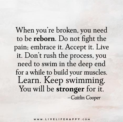 When you’re broken, you need to be reborn. Do not fight the pain; embrace it. Accept it. Live it. Don’t rush the process, you need to swim in the deep end for a while to build your muscles. Learn. Keep swimming. You will be stronger for it.