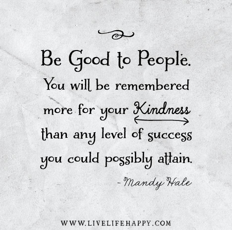 Be good to people. You will be remembered more for your kindness than any level of success you could possibly attain. - Mandy Hale