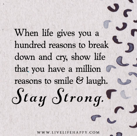 When life gives you a hundred reasons to break down and cry, show life that you have a million reasons to smile and laugh. Stay strong.