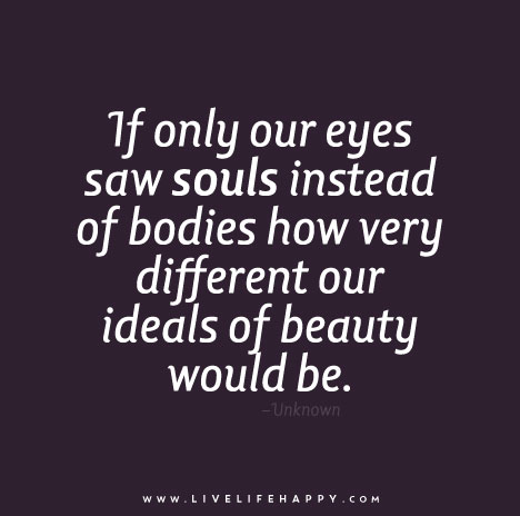 If only our eyes saw souls instead of bodies how very different our ideals of beauty would be.