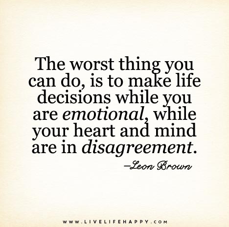 The worst thing you can do, is to make life decisions while you are emotional, while your heart and mind are in disagreement.