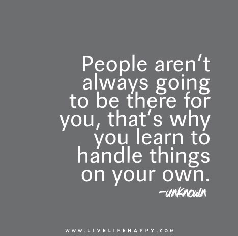People aren’t always going to be there for you, that’s why you learn to handle things on your own.