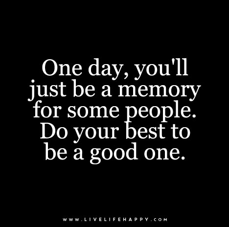 One day, you’ll just be a memory for some people. Do your best to be a good one.