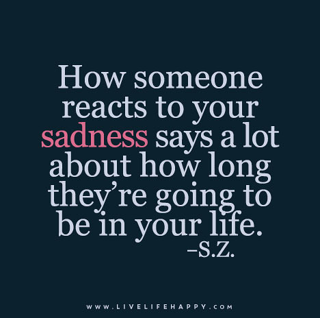 How someone reacts to your sadness says a lot about how long they’re going to be in your life. - S.Z.
